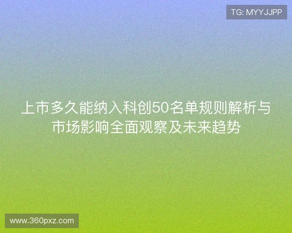 上市多久能纳入科创50名单规则解析与市场影响全面观察及未来趋势